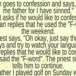 A man goes to confession, saying, “Forgive me, Father, for I have sinned.” He tells the priest he used the “F-word” over the weekend. The priest instructs him to say three Hail Marys and watch his language, but the man insists on explaining why he swore.